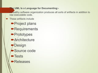  The UML Is a Language for Documenting:-
 A healthy software organization produces all sorts of artifacts in addition to
raw executable code.
 These artifacts include
Project plans
Requirements
Prototypes
Architecture
Design
Source code
Tests
Releases
 