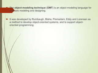  The object-modeling technique (OMT) is an object modeling language for
software modeling and designing.
 It was developed by Rumbaugh, Blaha, Premerlani, Eddy and Lorensen as
a method to develop object-oriented systems, and to support object-
oriented programming.
 