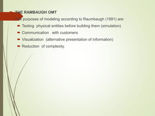  THE RAMBAUGH OMT
 The purposes of modeling according to Raumbaugh (1991) are:
 Testing physical entities before building them (simulation)
 Communication with customers
 Visualization (alternative presentation of information)
 Reduction of complexity.
 