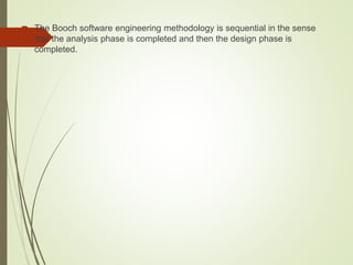  The Booch software engineering methodology is sequential in the sense
that the analysis phase is completed and then the design phase is
completed.
 