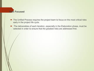  Risk Focused
 The Unified Process requires the project team to focus on the most critical risks
early in the project life cycle.
 The deliverables of each iteration, especially in the Elaboration phase, must be
selected in order to ensure that the greatest risks are addressed first.
 