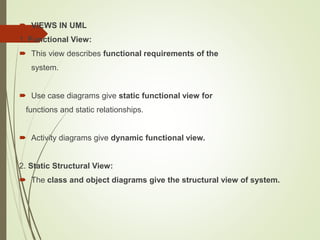  VIEWS IN UML
1. Functional View:
 This view describes functional requirements of the
system.
 Use case diagrams give static functional view for
functions and static relationships.
 Activity diagrams give dynamic functional view.
2. Static Structural View:
 The class and object diagrams give the structural view of system.
 