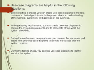  Use-case diagrams are helpful in the following
situations:
 Before starting a project, you can create use-case diagrams to model a
business so that all participants in the project share an understanding
of the workers, customers, and activities of the business.
 While gathering requirements, you can create use-case diagrams to
capture the system requirements and to present to others what the
system should do.
 During the analysis and design phases, you can use the use cases and
actors from your use-case diagrams to identify the classes that the
system requires.
 During the testing phase, you can use use-case diagrams to identify
tests for the system.
 