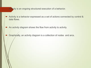  Activity is an ongoing structured execution of a behavior.
 Activity is a behavior expressed as a set of actions connected by control &
data flows.
 An activity diagram shows the flow from activity to activity.
 Graphically, an activity diagram is a collection of nodes and arcs.
 