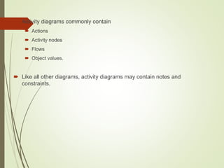  Activity diagrams commonly contain
 Actions
 Activity nodes
 Flows
 Object values.
 Like all other diagrams, activity diagrams may contain notes and
constraints.
 