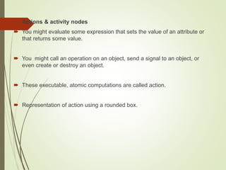  Actions & activity nodes
 You might evaluate some expression that sets the value of an attribute or
that returns some value.
 You might call an operation on an object, send a signal to an object, or
even create or destroy an object.
 These executable, atomic computations are called action.
 Representation of action using a rounded box.
 