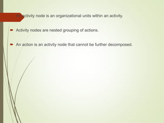  An activity node is an organizational units within an activity.
 Activity nodes are nested grouping of actions.
 An action is an activity node that cannot be further decomposed.
 
