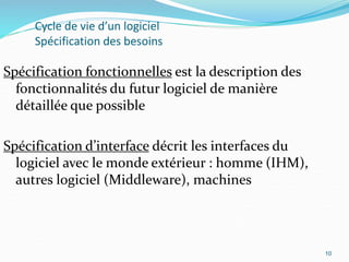 10
Cycle de vie d’un logiciel
Spécification des besoins
Spécification fonctionnelles est la description des
fonctionnalités du futur logiciel de manière
détaillée que possible
Spécification d’interface décrit les interfaces du
logiciel avec le monde extérieur : homme (IHM),
autres logiciel (Middleware), machines
10
 