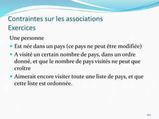Contraintes sur les associations
Exercices
Une personne
 Est née dans un pays (ce pays ne peut être modifiée)
 A visité un certain nombre de pays, dans un ordre
donné, et que le nombre de pays visités ne peut que
croître
 Aimerait encore visiter toute une liste de pays, et que
cette liste est ordonnée.
101
 