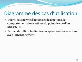 Diagramme des cas d’utilisation
 Décrit, sous forme d’actions et de réactions, le
comportement d’un système du point de vue d’un
utilisateur.
 Permet de définir les limites du système et ses relations
avec l’environnement.
109
 