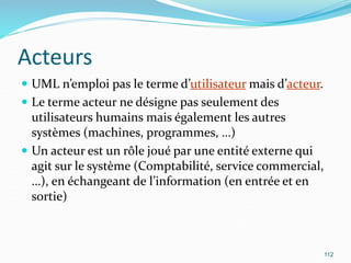 Acteurs
 UML n’emploi pas le terme d’utilisateur mais d’acteur.
 Le terme acteur ne désigne pas seulement des
utilisateurs humains mais également les autres
systèmes (machines, programmes, …)
 Un acteur est un rôle joué par une entité externe qui
agit sur le système (Comptabilité, service commercial,
…), en échangeant de l’information (en entrée et en
sortie)
112
 