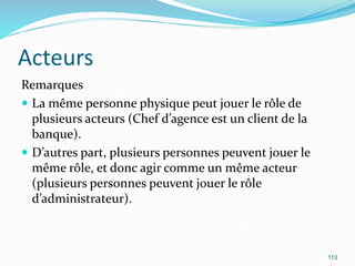 Acteurs
Remarques
 La même personne physique peut jouer le rôle de
plusieurs acteurs (Chef d’agence est un client de la
banque).
 D’autres part, plusieurs personnes peuvent jouer le
même rôle, et donc agir comme un même acteur
(plusieurs personnes peuvent jouer le rôle
d’administrateur).
113
 