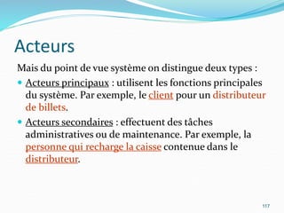 Acteurs
Mais du point de vue système on distingue deux types :
 Acteurs principaux : utilisent les fonctions principales
du système. Par exemple, le client pour un distributeur
de billets.
 Acteurs secondaires : effectuent des tâches
administratives ou de maintenance. Par exemple, la
personne qui recharge la caisse contenue dans le
distributeur.
117
 