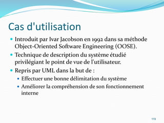 Cas d'utilisation
 Introduit par Ivar Jacobson en 1992 dans sa méthode
Object-Oriented Software Engineering (OOSE).
 Technique de description du système étudié
privilégiant le point de vue de l'utilisateur.
 Repris par UML dans la but de :
 Effectuer une bonne délimitation du système
 Améliorer la compréhension de son fonctionnement
interne
119
 