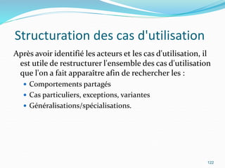 Structuration des cas d'utilisation
Après avoir identifié les acteurs et les cas d'utilisation, il
est utile de restructurer l'ensemble des cas d'utilisation
que l'on a fait apparaître afin de rechercher les :
 Comportements partagés
 Cas particuliers, exceptions, variantes
 Généralisations/spécialisations.
122
 