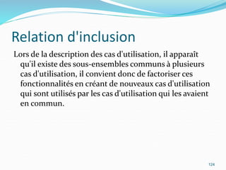 Relation d'inclusion
Lors de la description des cas d'utilisation, il apparaît
qu'il existe des sous-ensembles communs à plusieurs
cas d'utilisation, il convient donc de factoriser ces
fonctionnalités en créant de nouveaux cas d'utilisation
qui sont utilisés par les cas d'utilisation qui les avaient
en commun.
124
 
