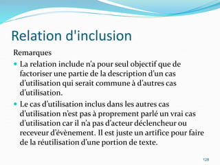 Relation d'inclusion
Remarques
 La relation include n’a pour seul objectif que de
factoriser une partie de la description d’un cas
d’utilisation qui serait commune à d’autres cas
d’utilisation.
 Le cas d’utilisation inclus dans les autres cas
d’utilisation n’est pas à proprement parlé un vrai cas
d’utilisation car il n’a pas d’acteur déclencheur ou
receveur d’évènement. Il est juste un artifice pour faire
de la réutilisation d’une portion de texte.
128
 