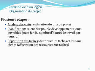 13
Cycle de vie d’un logiciel
Organisation du projet
Plusieurs étapes :
 Analyse des coûts: estimation du prix du projet
 Planification: calendrier pour le développement (jours
ouvrables, jours fériés, nombre d’heures de travail par
jours, …)
 Répartition des tâches: distribuer les tâches et les sous
tâches (affectation des ressources aux tâches)
13
 