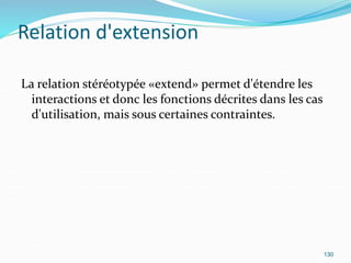 Relation d'extension
La relation stéréotypée «extend» permet d'étendre les
interactions et donc les fonctions décrites dans les cas
d'utilisation, mais sous certaines contraintes.
130
 