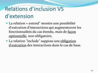 Relations d’inclusion VS
d'extension
 La relation « extend" montre une possibilité
d'exécution d'interactions qui augmenteront les
fonctionnalités du cas étendu, mais de façon
optionnelle, non obligatoire,
 La relation "include" suppose une obligation
d'exécution des interactions dans le cas de base.
134
 