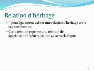 Relation d'héritage
 Il peut également exister une relation d'héritage entre
cas d'utilisation.
 Cette relation exprime une relation de
spécialisation/généralisation au sens classique.
135
 