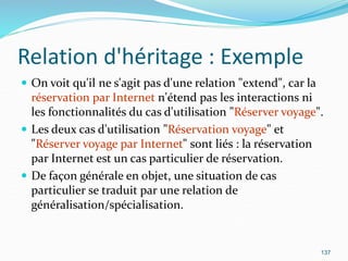Relation d'héritage : Exemple
 On voit qu'il ne s'agit pas d'une relation "extend", car la
réservation par Internet n'étend pas les interactions ni
les fonctionnalités du cas d'utilisation "Réserver voyage".
 Les deux cas d'utilisation "Réservation voyage" et
"Réserver voyage par Internet" sont liés : la réservation
par Internet est un cas particulier de réservation.
 De façon générale en objet, une situation de cas
particulier se traduit par une relation de
généralisation/spécialisation.
137
 