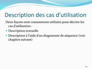 Description des cas d’utilisation
Deux façons sont couramment utilisées pour décrire les
cas d’utilisation :
 Description textuelle
 Description à l’aide d’un diagramme de séquence (voir
chapitre suivant)
143
 