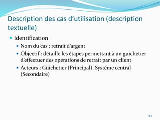 Description des cas d’utilisation (description
textuelle)
 Identification
 Nom du cas : retrait d’argent
 Objectif : détaille les étapes permettant à un guichetier
d’effectuer des opérations de retrait par un client
 Acteurs : Guichetier (Principal), Système central
(Secondaire)
144
 