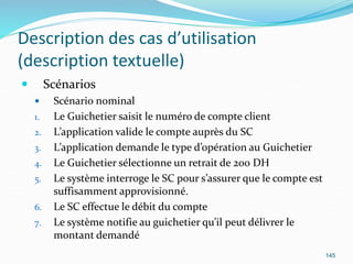 Description des cas d’utilisation
(description textuelle)
 Scénarios
 Scénario nominal
1. Le Guichetier saisit le numéro de compte client
2. L’application valide le compte auprès du SC
3. L’application demande le type d’opération au Guichetier
4. Le Guichetier sélectionne un retrait de 200 DH
5. Le système interroge le SC pour s’assurer que le compte est
suffisamment approvisionné.
6. Le SC effectue le débit du compte
7. Le système notifie au guichetier qu’il peut délivrer le
montant demandé
145
 