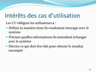 Intérêts des cas d’utilisation
Les CU obligent les utilisateurs à :
 Définir la manière dont ils voudraient interagir avec le
système
 Préciser quelles informations ils entendent échanger
avec le système
 Décrire ce qui doit être fait pour obtenir le résultat
escompté
148
 