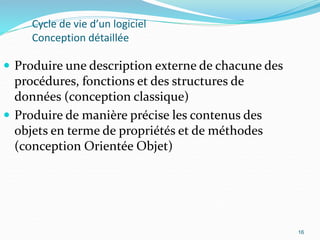 16
Cycle de vie d’un logiciel
Conception détaillée
 Produire une description externe de chacune des
procédures, fonctions et des structures de
données (conception classique)
 Produire de manière précise les contenus des
objets en terme de propriétés et de méthodes
(conception Orientée Objet)
16
 