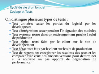 18
Cycle de vie d’un logiciel
Codage et Tests
On distingue plusieurs types de tests :
 Test unitaire: tester les parties du logiciel par les
développeurs
 Test d’intégration: tester pendant l’intégration des modules
 Test système: tester dans un environnement proche à celui
de production
 Test alpha: tests faits par le client sur le site de
développement
 Test bêta: tests faits par le client sur le site de production
 Test de régression: enregistrer les résultats des tests et les
comparer avec ceux des anciens versions pour déterminer
si la nouvelle n’a pas apporté de dégradation de
performance.
18
 