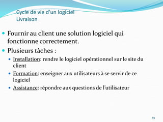 19
Cycle de vie d’un logiciel
Livraison
 Fournir au client une solution logiciel qui
fonctionne correctement.
 Plusieurs tâches :
 Installation: rendre le logiciel opérationnel sur le site du
client
 Formation: enseigner aux utilisateurs à se servir de ce
logiciel
 Assistance: répondre aux questions de l’utilisateur
19
 