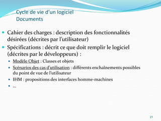 21
Cycle de vie d’un logiciel
Documents
 Cahier des charges : description des fonctionnalités
désirées (décrites par l’utilisateur)
 Spécifications : décrit ce que doit remplir le logiciel
(décrites par le développeurs) :
 Modèle Objet : Classes et objets
 Scénarios des cas d’utilisation : différents enchaînements possibles
du point de vue de l’utilisateur
 IHM : propositions des interfaces homme-machines
 …
21
 