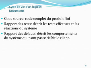 23
Cycle de vie d’un logiciel
Documents
 Code source: code complet du produit fini
 Rapport des tests: décrit les tests effectués et les
réactions du système
 Rapport des défauts: décrit les comportements
du système qui n’ont pas satisfait le client.
23
 