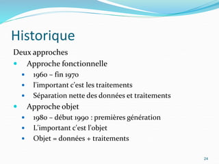 Historique
Deux approches
 Approche fonctionnelle
 1960 – fin 1970
 l'important c'est les traitements
 Séparation nette des données et traitements
 Approche objet
 1980 – début 1990 : premières génération
 L'important c'est l'objet
 Objet = données + traitements
24
 