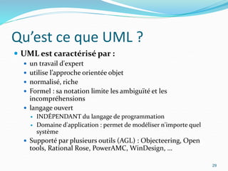 Qu’est ce que UML ?
 UML est caractérisé par :
 un travail d'expert
 utilise l’approche orientée objet
 normalisé, riche
 Formel : sa notation limite les ambiguïté et les
incompréhensions
 langage ouvert
 INDÉPENDANT du langage de programmation
 Domaine d'application : permet de modéliser n'importe quel
système
 Supporté par plusieurs outils (AGL) : Objecteering, Open
tools, Rational Rose, PowerAMC, WinDesign, …
29
 