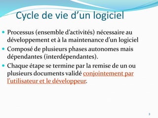 3
Cycle de vie d’un logiciel
 Processus (ensemble d’activités) nécessaire au
développement et à la maintenance d’un logiciel
 Composé de plusieurs phases autonomes mais
dépendantes (interdépendantes).
 Chaque étape se termine par la remise de un ou
plusieurs documents validé conjointement par
l’utilisateur et le développeur.
3
 