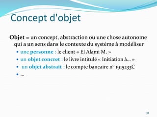Concept d'objet
Objet = un concept, abstraction ou une chose autonome
qui a un sens dans le contexte du système à modéliser
 une personne : le client « El Alami M. »
 un objet concret : le livre intitulé « Initiation à… »
 un objet abstrait : le compte bancaire n° 1915233C
 …
37
 
