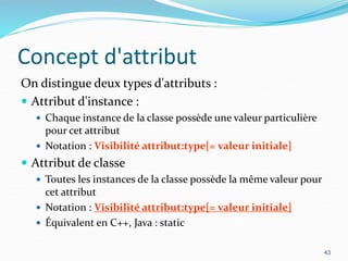 Concept d'attribut
On distingue deux types d'attributs :
 Attribut d'instance :
 Chaque instance de la classe possède une valeur particulière
pour cet attribut
 Notation : Visibilité attribut:type[= valeur initiale]
 Attribut de classe
 Toutes les instances de la classe possède la même valeur pour
cet attribut
 Notation : Visibilité attribut:type[= valeur initiale]
 Équivalent en C++, Java : static
43
 