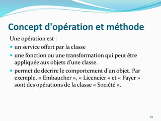 Concept d'opération et méthode
Une opération est :
 un service offert par la classe
 une fonction ou une transformation qui peut être
appliquée aux objets d’une classe.
 permet de décrire le comportement d’un objet. Par
exemple, « Embaucher », « Licencier » et « Payer »
sont des opérations de la classe « Société ».
45
 