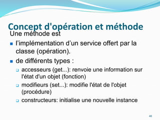 Concept d'opération et méthode
46
Une méthode est
 l’implémentation d’un service offert par la
classe (opération).
 de différents types :
 accesseurs (get...): renvoie une information sur
l'état d'un objet (fonction)
 modifieurs (set...): modifie l'état de l'objet
(procédure)
 constructeurs: initialise une nouvelle instance
 