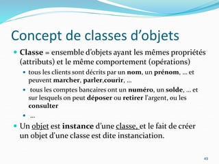 Concept de classes d’objets
 Classe = ensemble d’objets ayant les mêmes propriétés
(attributs) et le même comportement (opérations)
 tous les clients sont décrits par un nom, un prénom, … et
peuvent marcher, parler,courir, …
 tous les comptes bancaires ont un numéro, un solde, … et
sur lesquels on peut déposer ou retirer l'argent, ou les
consulter
 …
 Un objet est instance d’une classe, et le fait de créer
un objet d'une classe est dite instanciation.
49
 