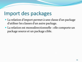 Import des packages
 La relation d’import permet à une classe d’un package
d’utiliser les classes d’un autre package.
 La relation est monodirectionnelle : elle comporte un
package source et un package cible.
59
 