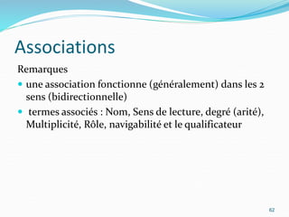 Associations
Remarques
 une association fonctionne (généralement) dans les 2
sens (bidirectionnelle)
 termes associés : Nom, Sens de lecture, degré (arité),
Multiplicité, Rôle, navigabilité et le qualificateur
62
 