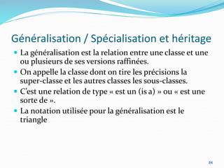 Généralisation / Spécialisation et héritage
 La généralisation est la relation entre une classe et une
ou plusieurs de ses versions raffinées.
 On appelle la classe dont on tire les précisions la
super-classe et les autres classes les sous-classes.
 C’est une relation de type « est un (is a) » ou « est une
sorte de ».
 La notation utilisée pour la généralisation est le
triangle
84
 