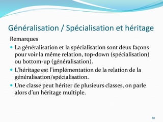 Généralisation / Spécialisation et héritage
Remarques
 La généralisation et la spécialisation sont deux façons
pour voir la même relation, top-down (spécialisation)
ou bottom-up (généralisation).
 L'héritage est l’implémentation de la relation de la
généralisation/spécialisation.
 Une classe peut hériter de plusieurs classes, on parle
alors d’un héritage multiple.
88
 