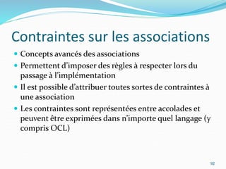 Contraintes sur les associations
 Concepts avancés des associations
 Permettent d’imposer des règles à respecter lors du
passage à l’implémentation
 Il est possible d’attribuer toutes sortes de contraintes à
une association
 Les contraintes sont représentées entre accolades et
peuvent être exprimées dans n’importe quel langage (y
compris OCL)
92
 