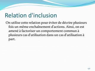 Relation d'inclusion
On utilise cette relation pour éviter de décrire plusieurs
fois un même enchaînement d'actions. Ainsi, on est
amené à factoriser un comportement commun à
plusieurs cas d'utilisation dans un cas d'utilisation à
part.
127
 