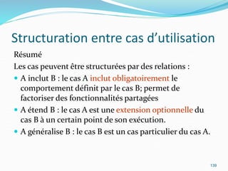 Structuration entre cas d’utilisation
Résumé
Les cas peuvent être structurées par des relations :
 A inclut B : le cas A inclut obligatoirement le
comportement définit par le cas B; permet de
factoriser des fonctionnalités partagées
 A étend B : le cas A est une extension optionnelle du
cas B à un certain point de son exécution.
 A généralise B : le cas B est un cas particulier du cas A.
139
 